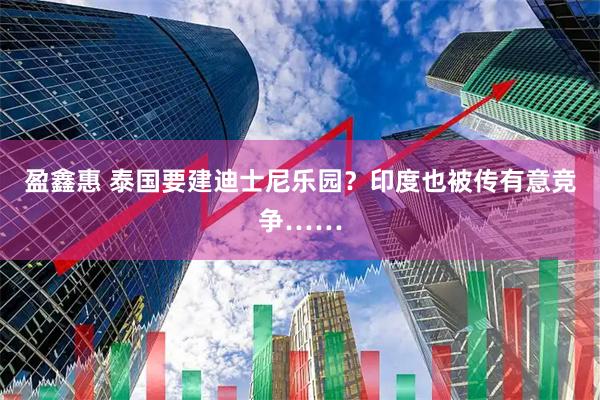 盈鑫惠 泰国要建迪士尼乐园？印度也被传有意竞争……