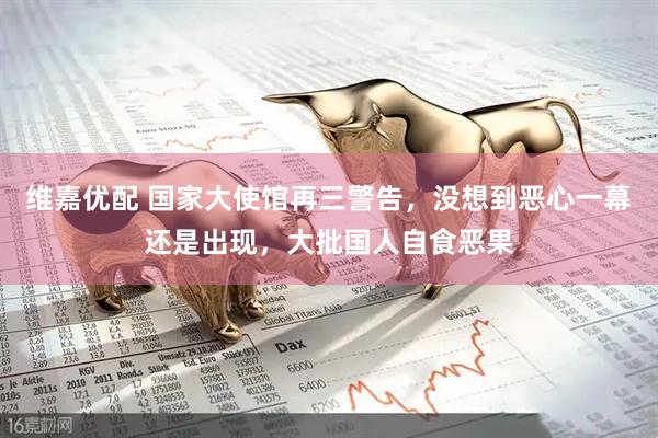 维嘉优配 国家大使馆再三警告，没想到恶心一幕还是出现，大批国人自食恶果