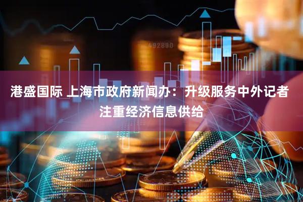 港盛国际 上海市政府新闻办：升级服务中外记者 注重经济信息供给