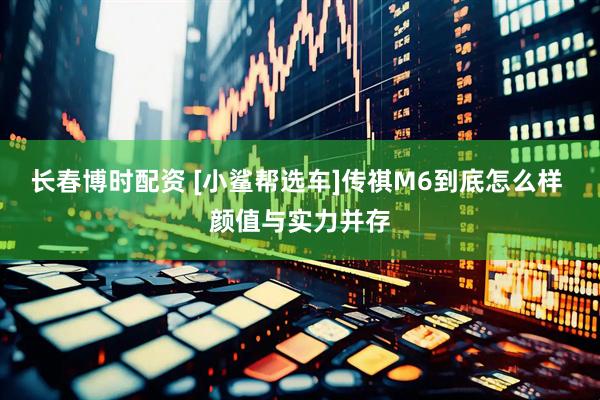 长春博时配资 [小鲨帮选车]传祺M6到底怎么样 颜值与实力并存