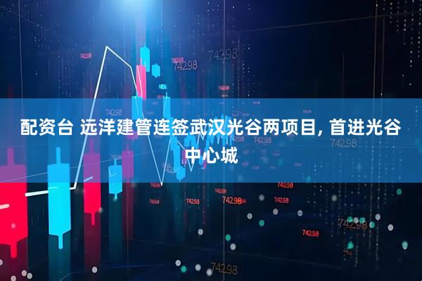 配资台 远洋建管连签武汉光谷两项目, 首进光谷中心城