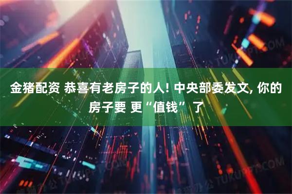 金猪配资 恭喜有老房子的人! 中央部委发文, 你的房子要 更“值钱” 了