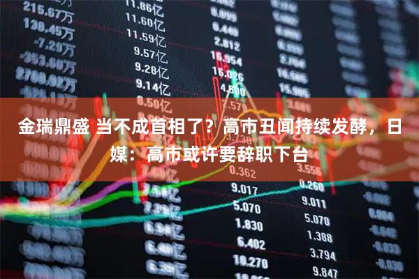 金瑞鼎盛 当不成首相了？高市丑闻持续发酵，日媒：高市或许要辞职下台
