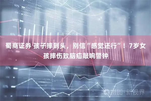 蜀商证券 孩子摔到头，别信“感觉还行”！7岁女孩摔伤致脑疝敲响警钟