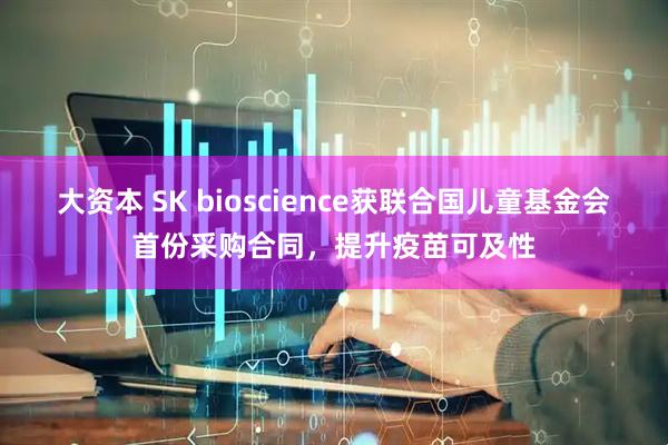 大资本 SK bioscience获联合国儿童基金会首份采购合同，提升疫苗可及性