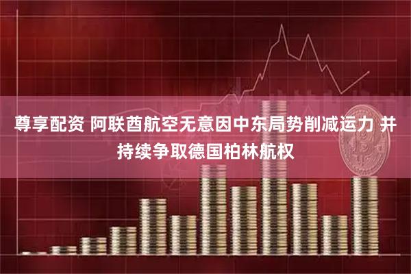 尊享配资 阿联酋航空无意因中东局势削减运力 并持续争取德国柏林航权