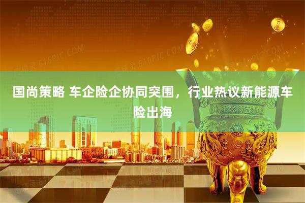 国尚策略 车企险企协同突围，行业热议新能源车险出海