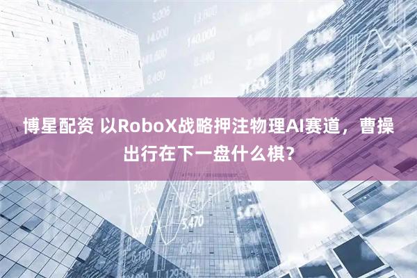博星配资 以RoboX战略押注物理AI赛道，曹操出行在下一盘什么棋？