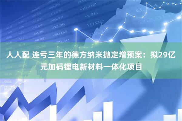 人人配 连亏三年的德方纳米抛定增预案：拟29亿元加码锂电新材料一体化项目