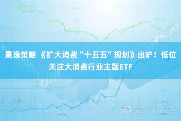 景逸策略 《扩大消费“十五五”规划》出炉！低位关注大消费行业主题ETF