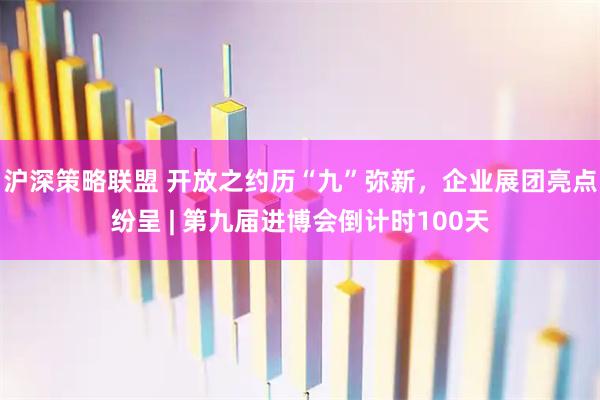 沪深策略联盟 开放之约历“九”弥新，企业展团亮点纷呈 | 第九届进博会倒计时100天