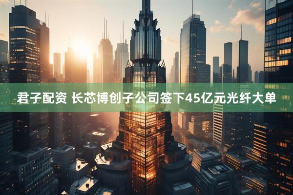君子配资 长芯博创子公司签下45亿元光纤大单