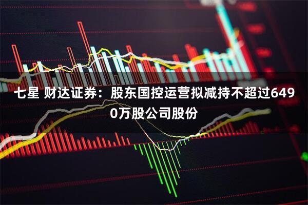 七星 财达证券：股东国控运营拟减持不超过6490万股公司股份