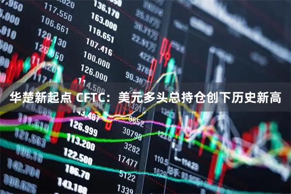 华楚新起点 CFTC：美元多头总持仓创下历史新高