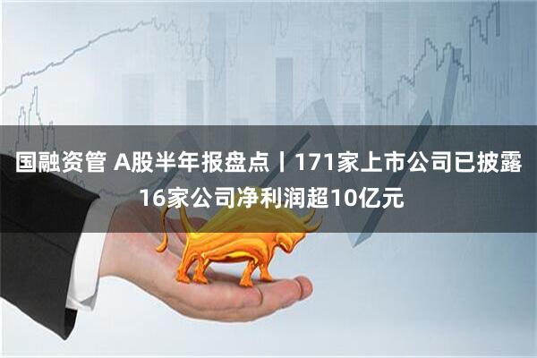 国融资管 A股半年报盘点丨171家上市公司已披露 16家公司净利润超10亿元