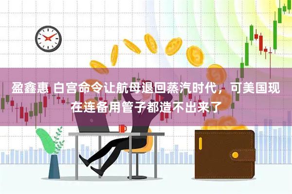 盈鑫惠 白宫命令让航母退回蒸汽时代，可美国现在连备用管子都造不出来了