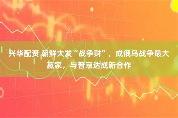 兴华配资 朝鲜大发“战争财”，成俄乌战争最大赢家，与普京达成新合作